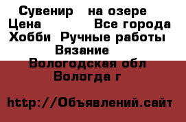 Сувенир “ на озере“ › Цена ­ 1 250 - Все города Хобби. Ручные работы » Вязание   . Вологодская обл.,Вологда г.